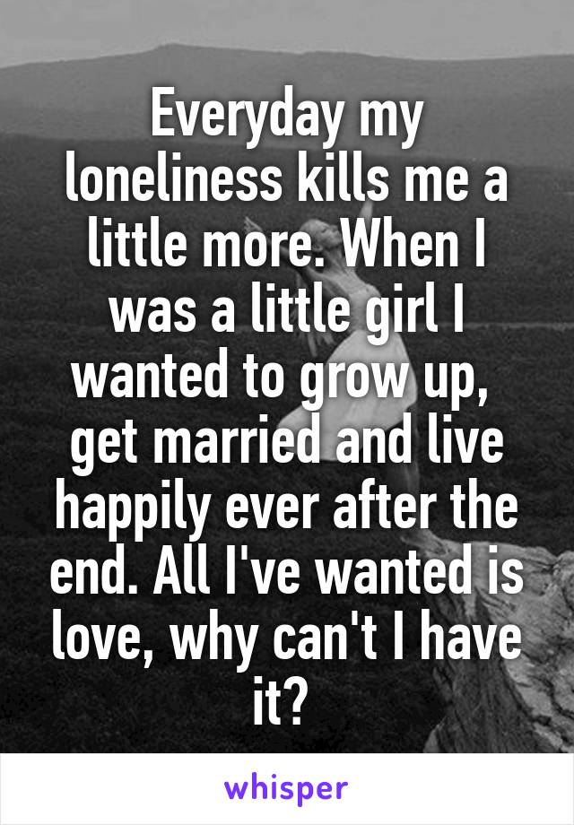 Everyday my loneliness kills me a little more. When I was a little girl I wanted to grow up,  get married and live happily ever after the end. All I've wanted is love, why can't I have it? 