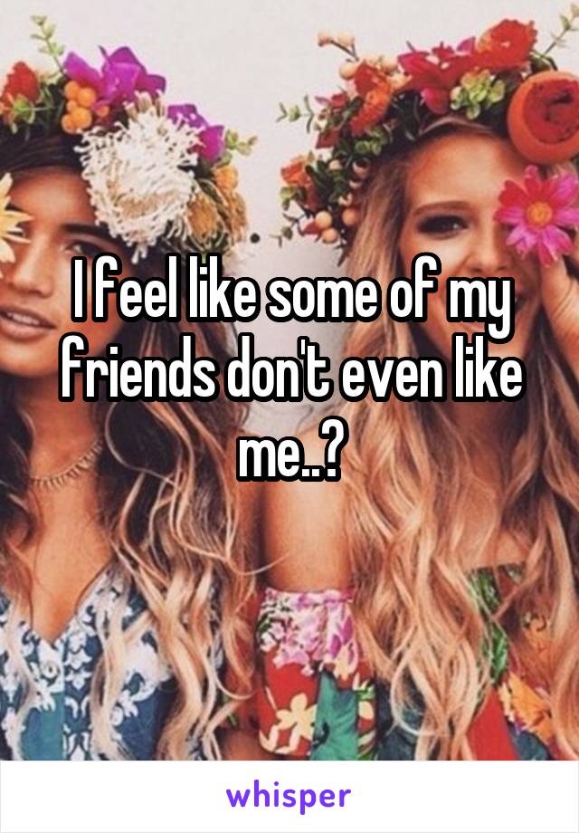 I feel like some of my friends don't even like me..😒
