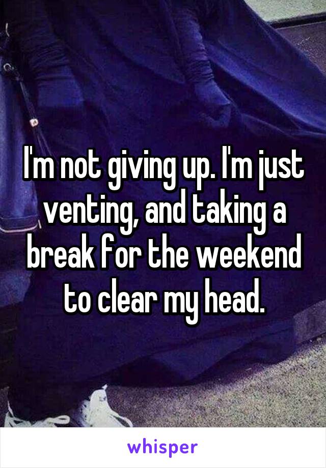 I'm not giving up. I'm just venting, and taking a break for the weekend to clear my head.