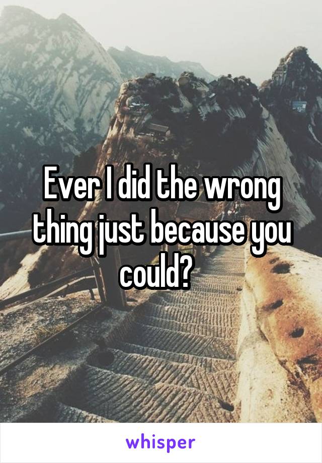 Ever I did the wrong thing just because you could?  