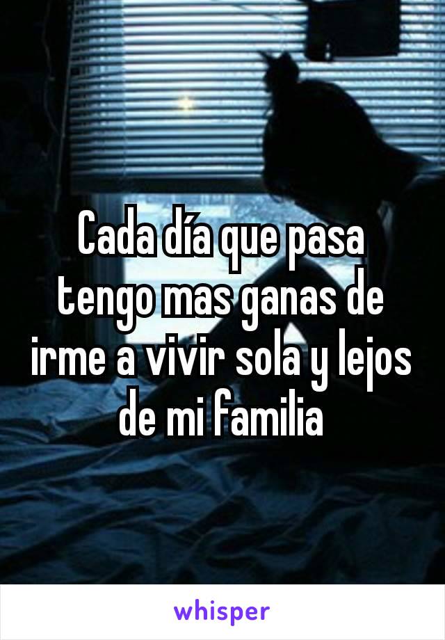 Cada día que pasa tengo mas ganas de irme a vivir sola y lejos de mi familia