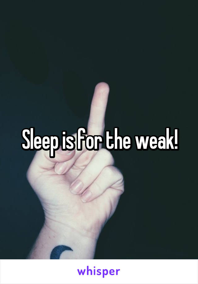 Sleep is for the weak!