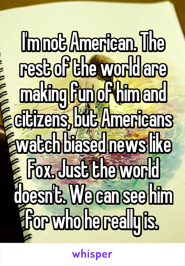 I'm not American. The rest of the world are making fun of him and citizens, but Americans watch biased news like Fox. Just the world doesn't. We can see him for who he really is. 