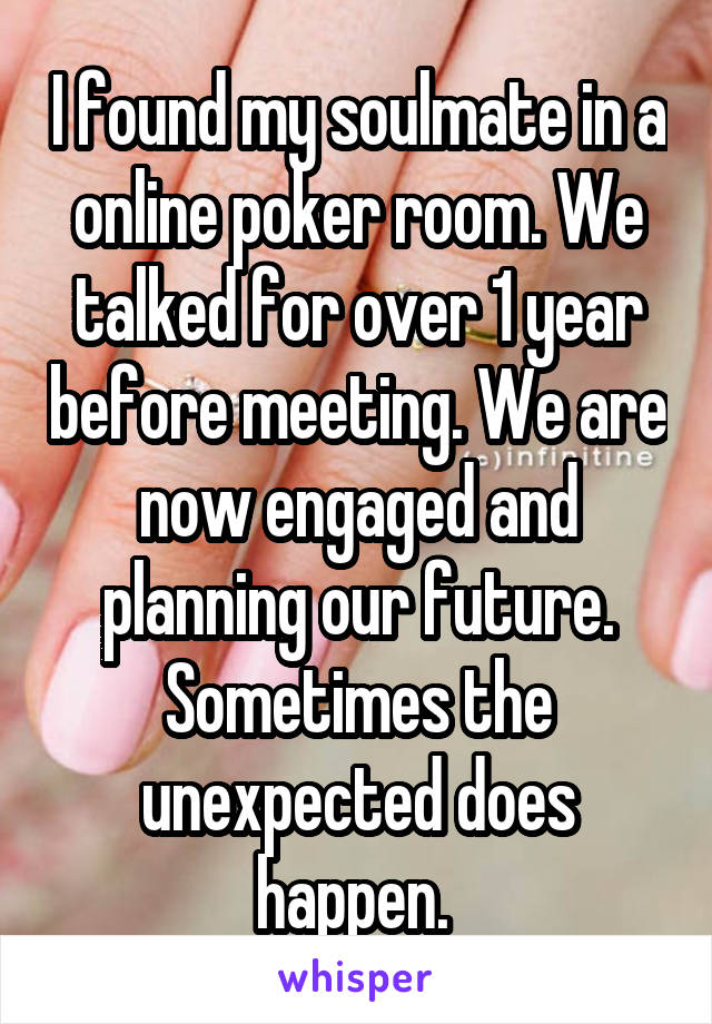 I found my soulmate in a online poker room. We talked for over 1 year before meeting. We are now engaged and planning our future. Sometimes the unexpected does happen. 