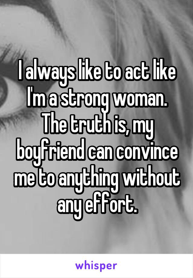 I always like to act like I'm a strong woman. The truth is, my boyfriend can convince me to anything without any effort.