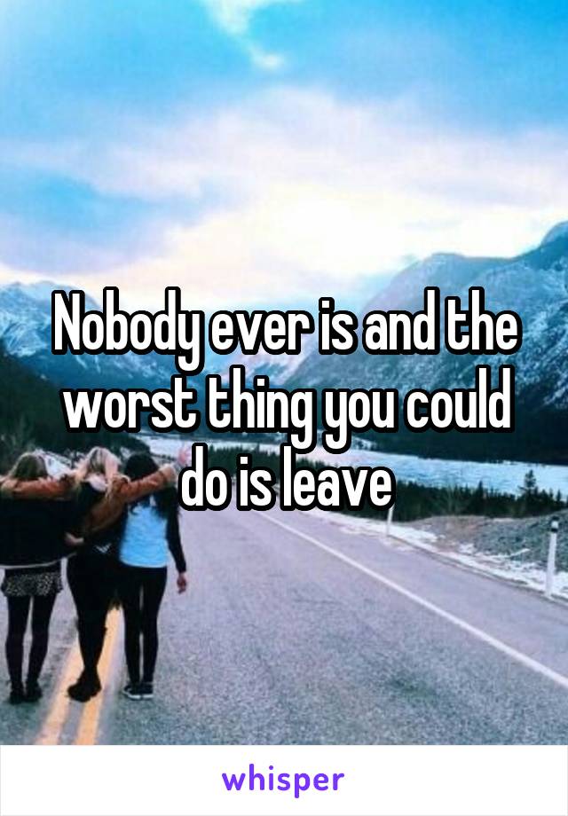 Nobody ever is and the worst thing you could do is leave