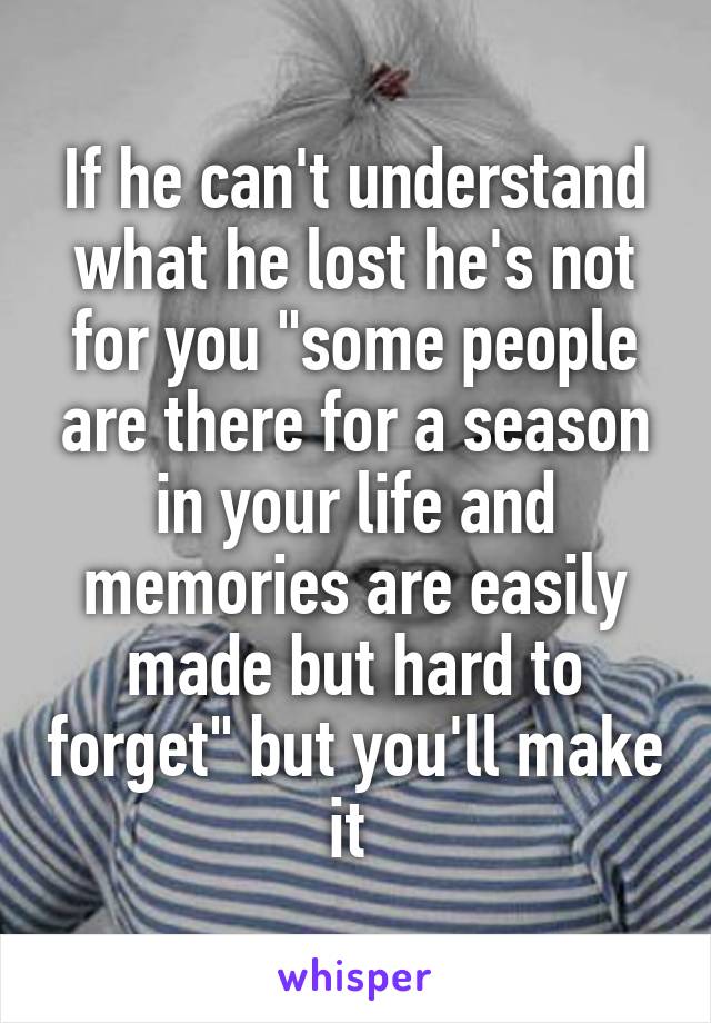 If he can't understand what he lost he's not for you "some people are there for a season in your life and memories are easily made but hard to forget" but you'll make it 