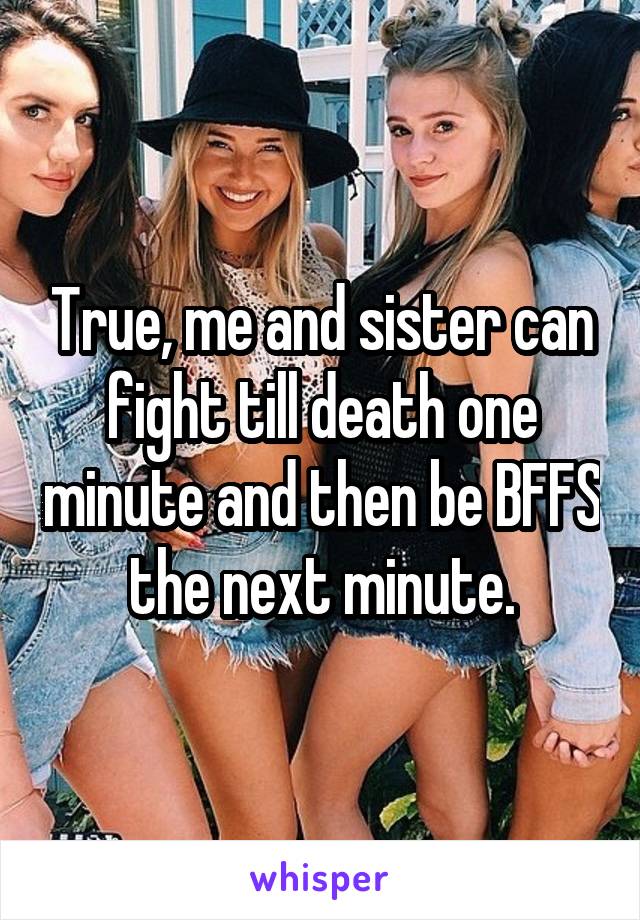 True, me and sister can fight till death one minute and then be BFFS the next minute.