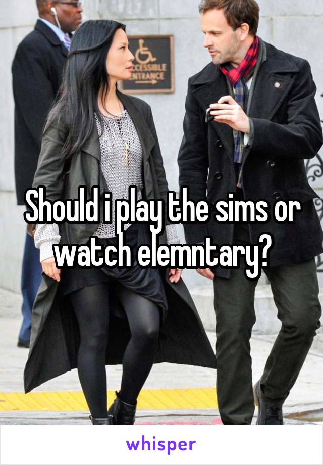 Should i play the sims or watch elemntary?