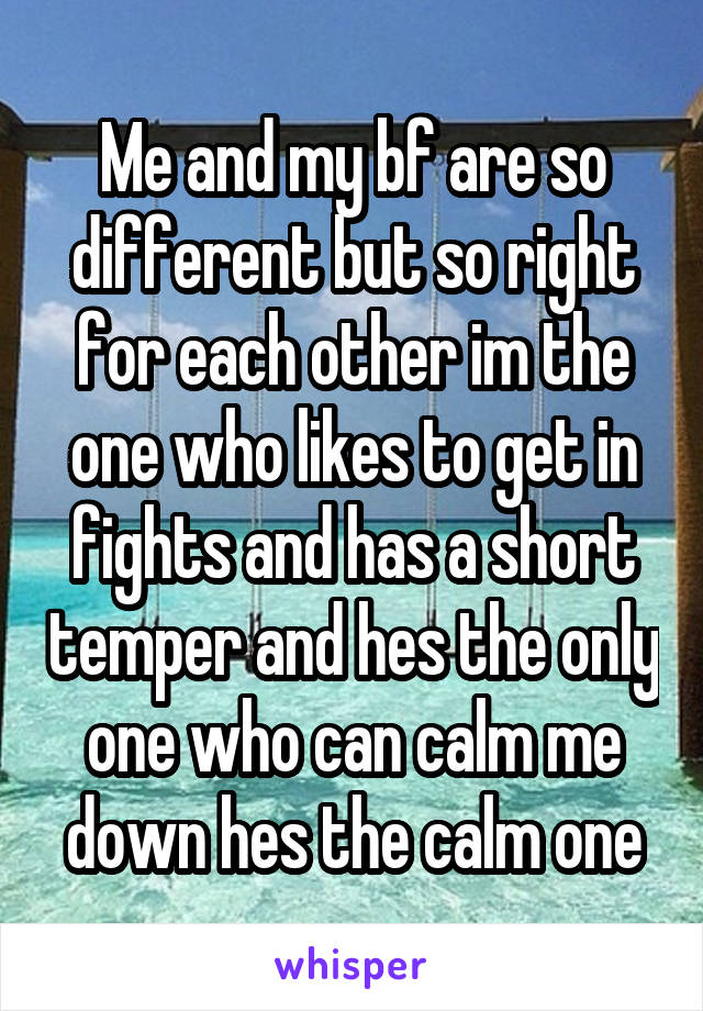 Me and my bf are so different but so right for each other im the one who likes to get in fights and has a short temper and hes the only one who can calm me down hes the calm one