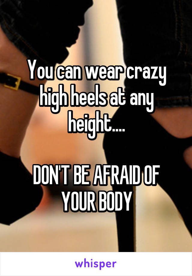 You can wear crazy high heels at any height....

DON'T BE AFRAID OF YOUR BODY