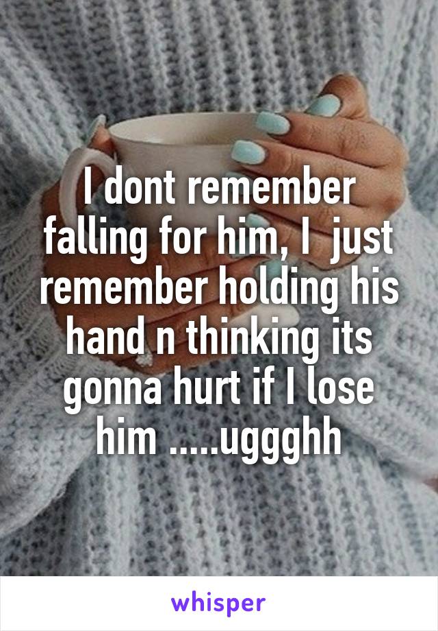 I dont remember falling for him, I  just remember holding his hand n thinking its gonna hurt if I lose him .....uggghh