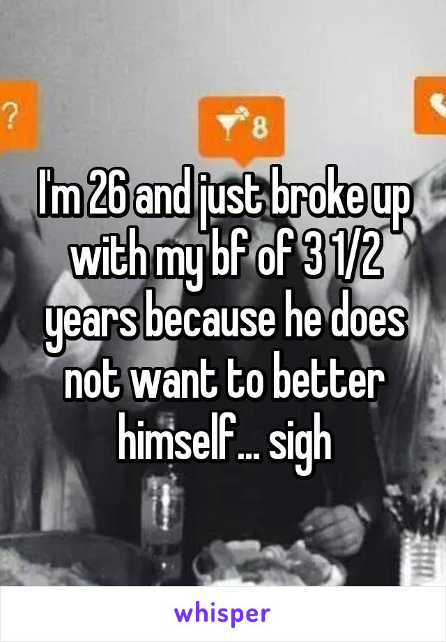 I'm 26 and just broke up with my bf of 3 1/2 years because he does not want to better himself... sigh