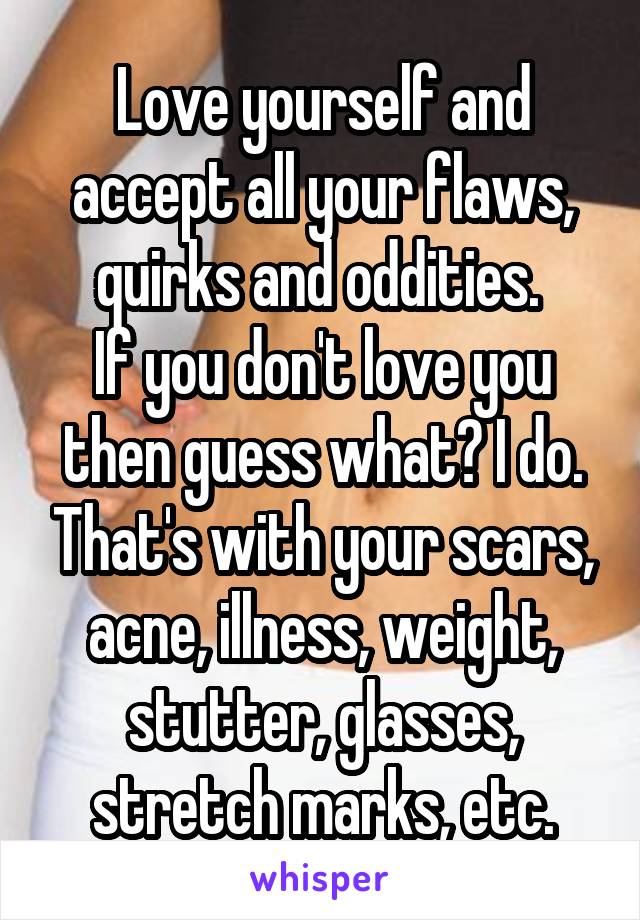 Love yourself and accept all your flaws, quirks and oddities. 
If you don't love you then guess what? I do. That's with your scars, acne, illness, weight, stutter, glasses, stretch marks, etc.