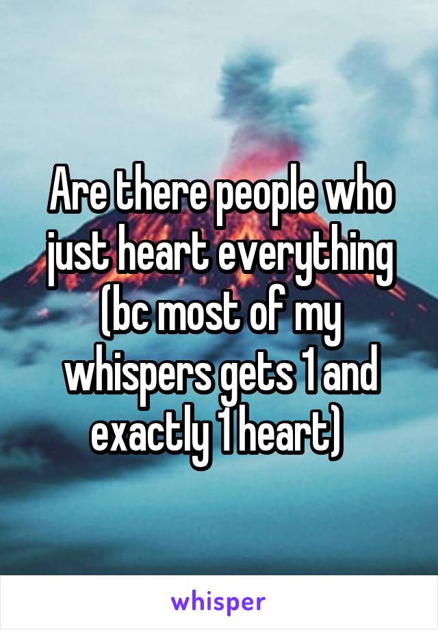 Are there people who just heart everything (bc most of my whispers gets 1 and exactly 1 heart) 