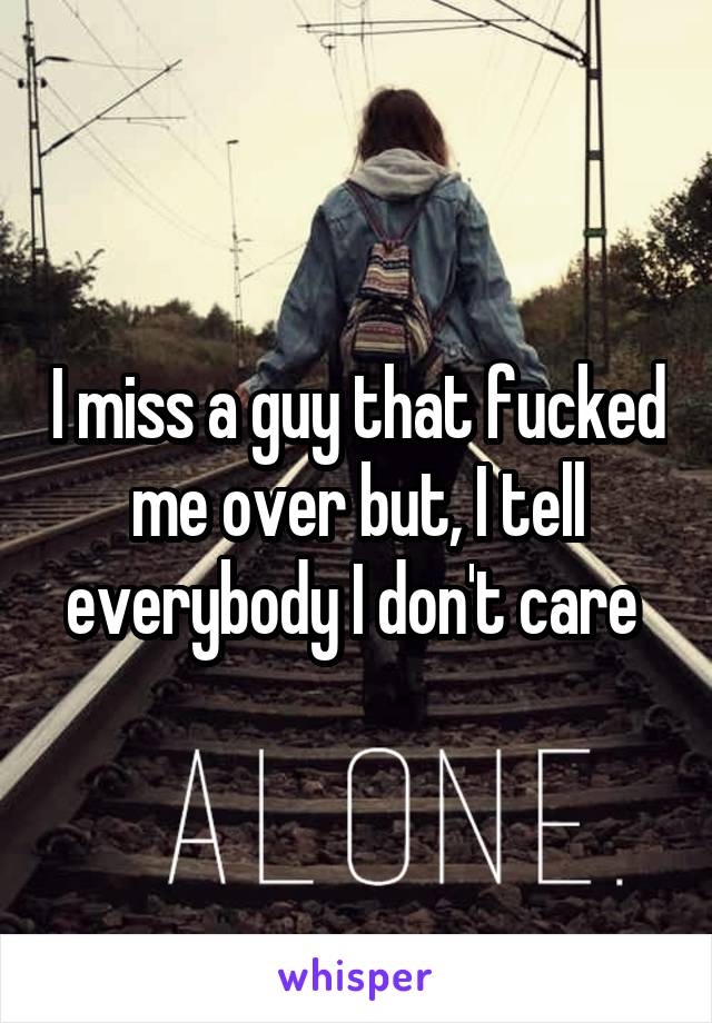 I miss a guy that fucked me over but, I tell everybody I don't care 