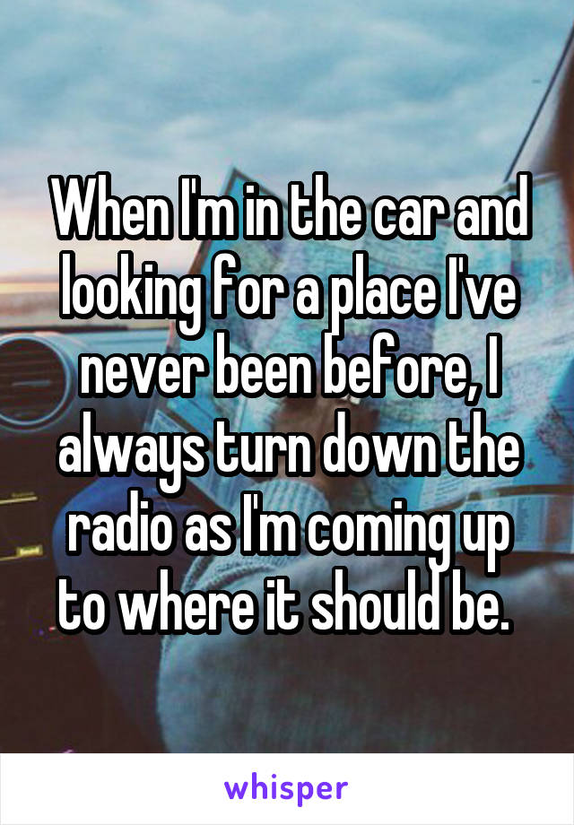 When I'm in the car and looking for a place I've never been before, I always turn down the radio as I'm coming up to where it should be. 