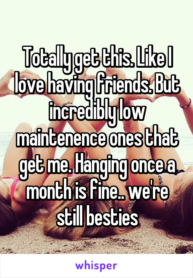 Totally get this. Like I love having friends. But incredibly low maintenence ones that get me. Hanging once a month is fine.. we're still besties