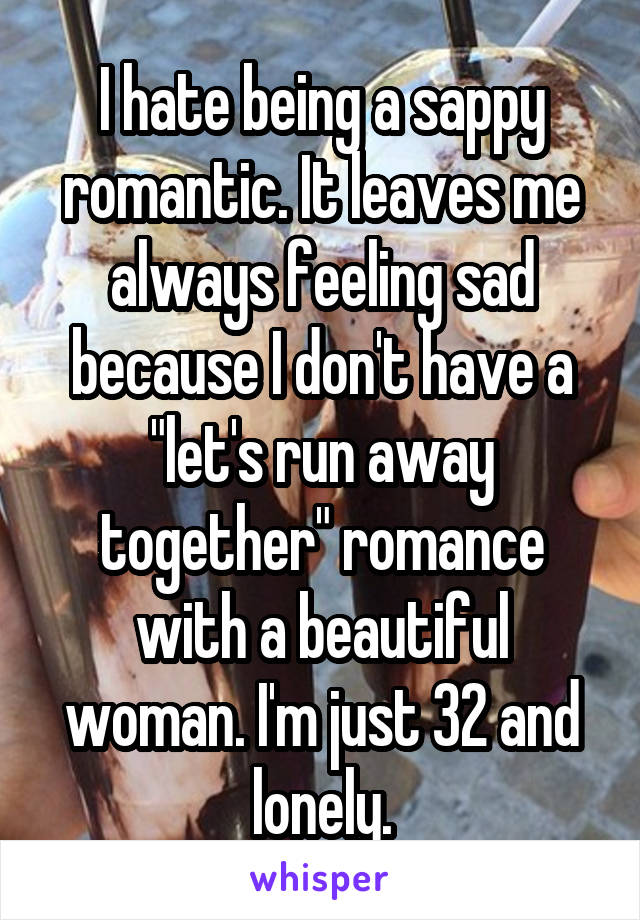 I hate being a sappy romantic. It leaves me always feeling sad because I don't have a "let's run away together" romance with a beautiful woman. I'm just 32 and lonely.