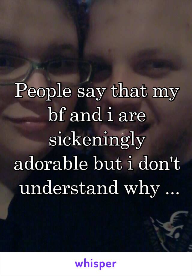 People say that my bf and i are sickeningly adorable but i don't  understand why ...