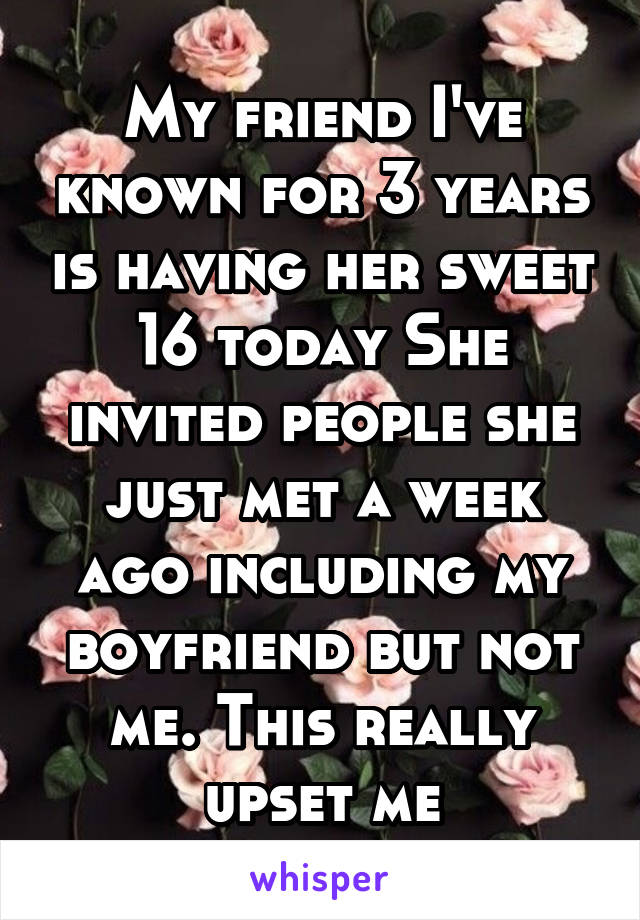 My friend I've known for 3 years is having her sweet 16 today She invited people she just met a week ago including my boyfriend but not me. This really upset me