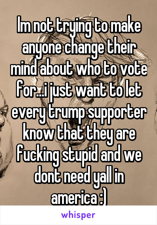 Im not trying to make anyone change their mind about who to vote for...i just want to let every trump supporter know that they are fucking stupid and we dont need yall in america :)