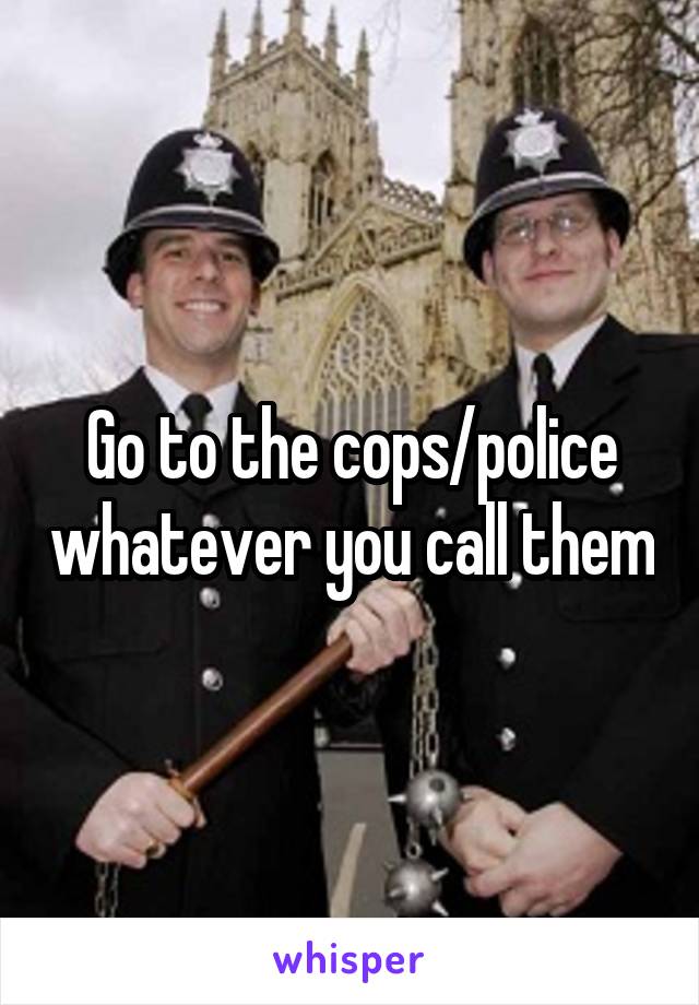 Go to the cops/police whatever you call them