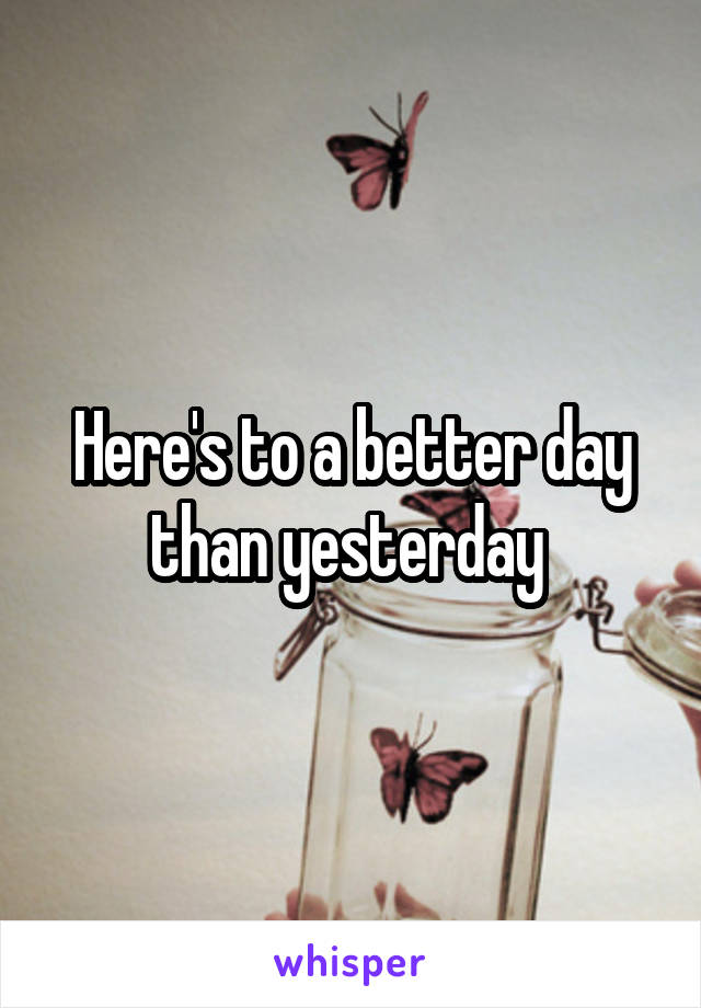 Here's to a better day than yesterday 