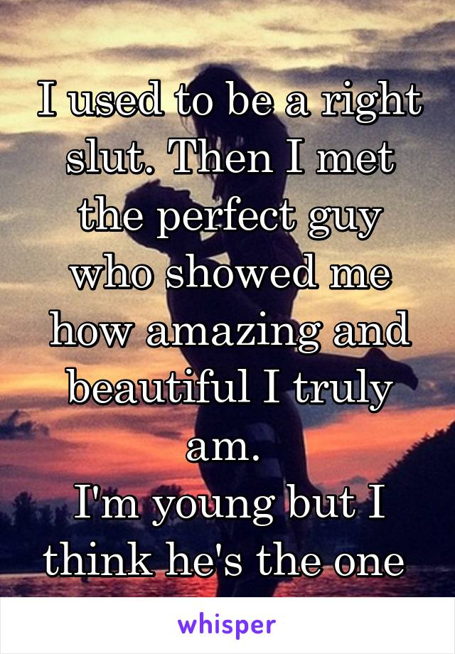 I used to be a right slut. Then I met the perfect guy who showed me how amazing and beautiful I truly am. 
I'm young but I think he's the one 