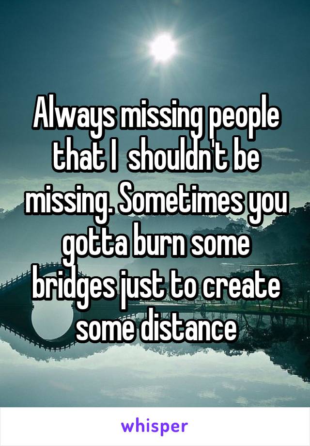 Always missing people that I  shouldn't be missing. Sometimes you gotta burn some bridges just to create some distance