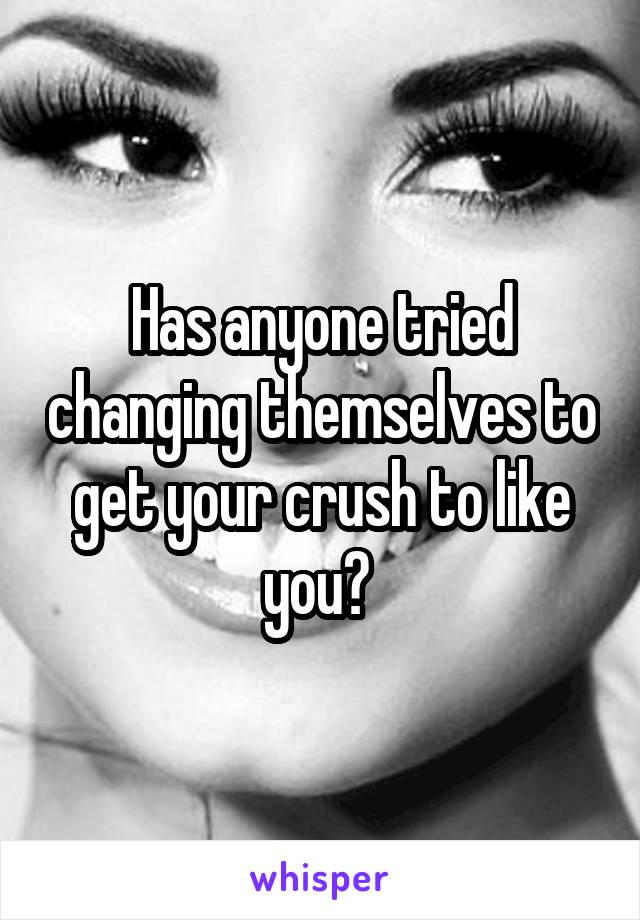 Has anyone tried changing themselves to get your crush to like you? 