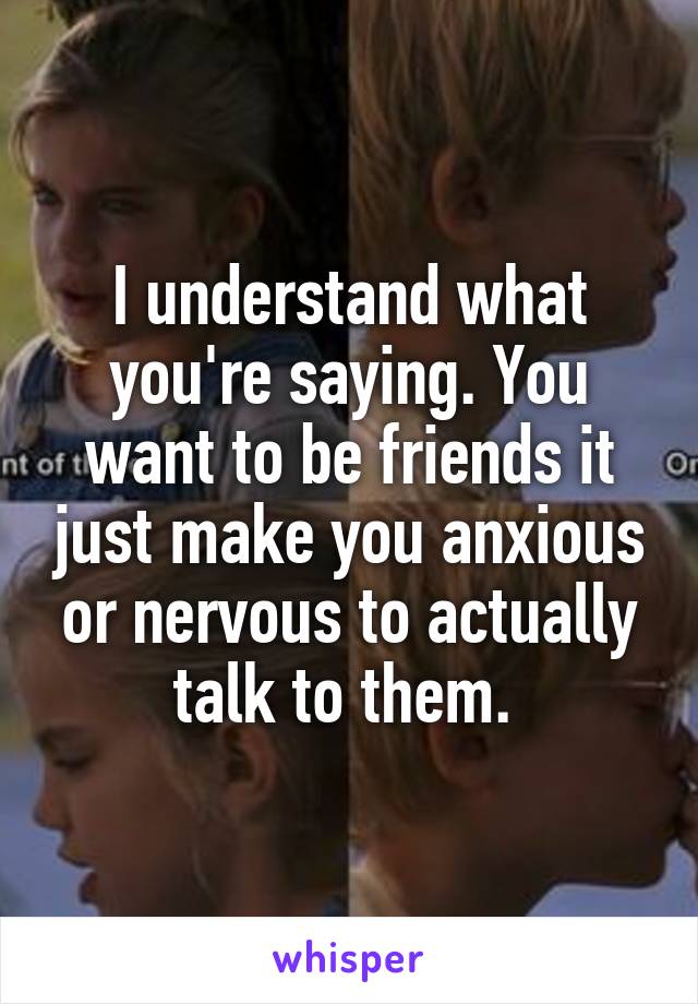 I understand what you're saying. You want to be friends it just make you anxious or nervous to actually talk to them. 