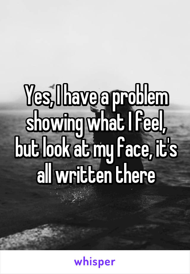 Yes, I have a problem showing what I feel, but look at my face, it's all written there