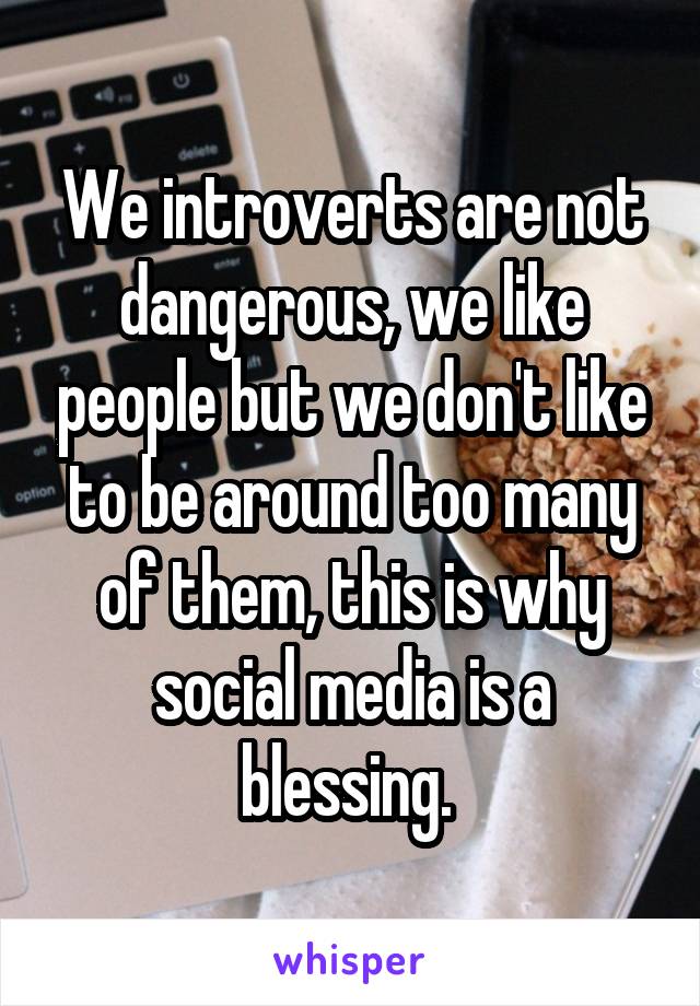 We introverts are not dangerous, we like people but we don't like to be around too many of them, this is why social media is a blessing. 