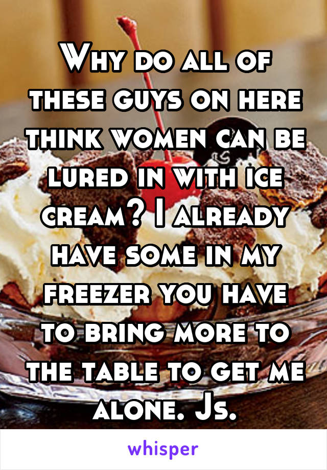 Why do all of these guys on here think women can be lured in with ice cream? I already have some in my freezer you have to bring more to the table to get me alone. Js.