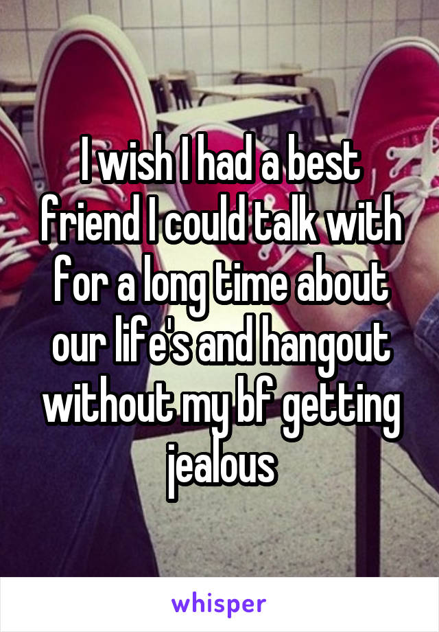 I wish I had a best friend I could talk with for a long time about our life's and hangout without my bf getting jealous