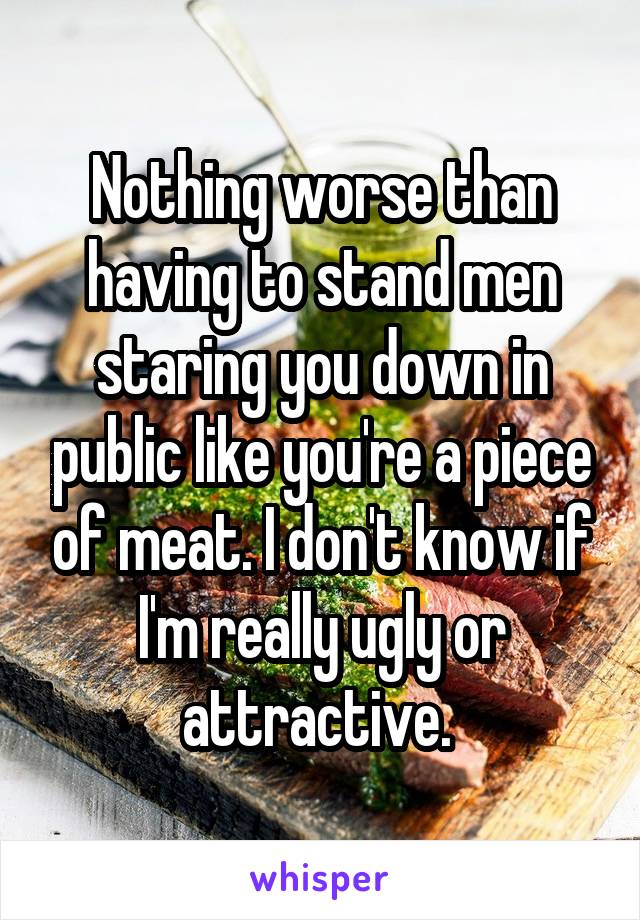 Nothing worse than having to stand men staring you down in public like you're a piece of meat. I don't know if I'm really ugly or attractive. 