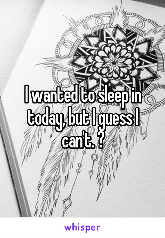 I wanted to sleep in today, but I guess I can't. 😔