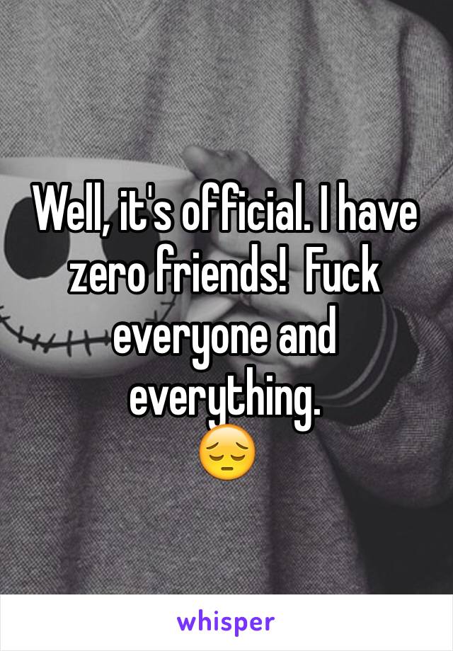 Well, it's official. I have zero friends!  Fuck everyone and everything.  
😔