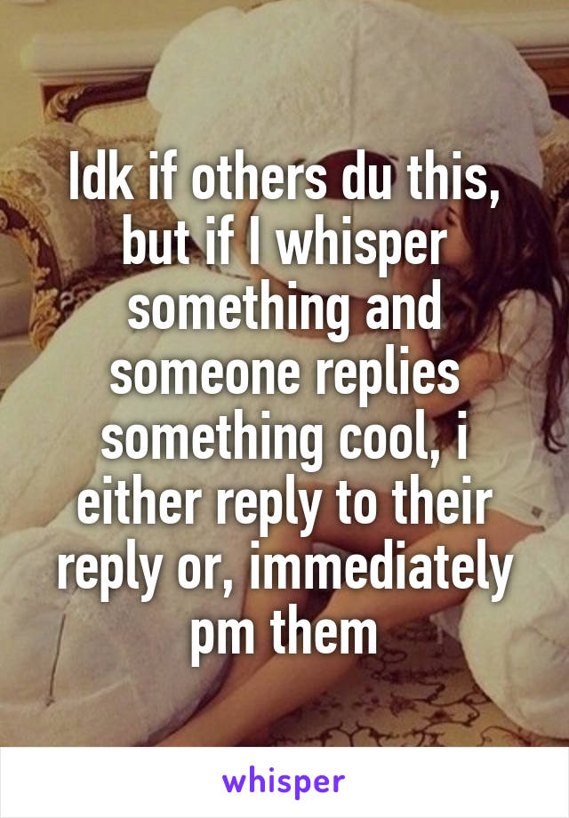 Idk if others du this, but if I whisper something and someone replies something cool, i either reply to their reply or, immediately pm them