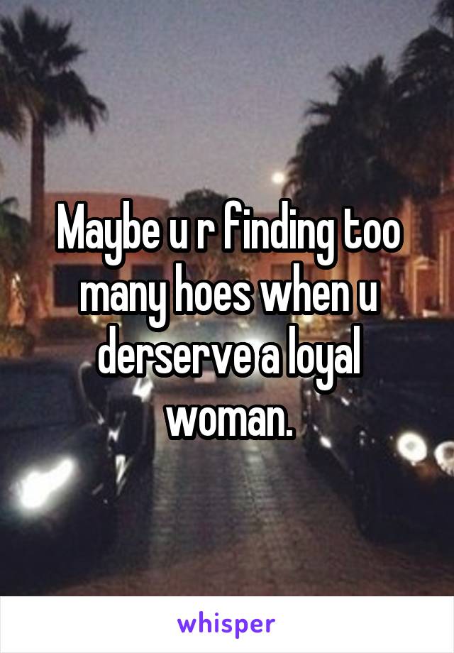 Maybe u r finding too many hoes when u derserve a loyal woman.