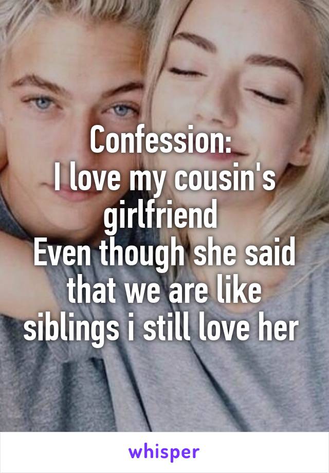 Confession: 
I love my cousin's girlfriend 
Even though she said that we are like siblings i still love her 