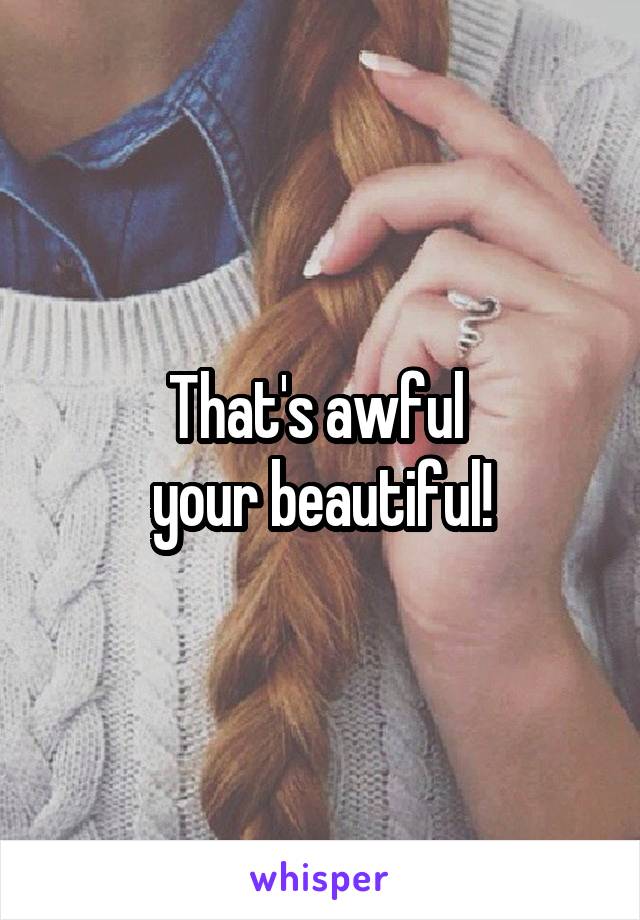 That's awful 
your beautiful!