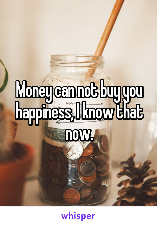 Money can not buy you happiness, I know that now.