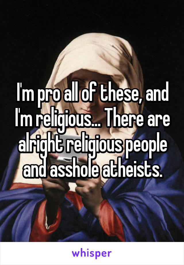 I'm pro all of these, and I'm religious... There are alright religious people and asshole atheists.