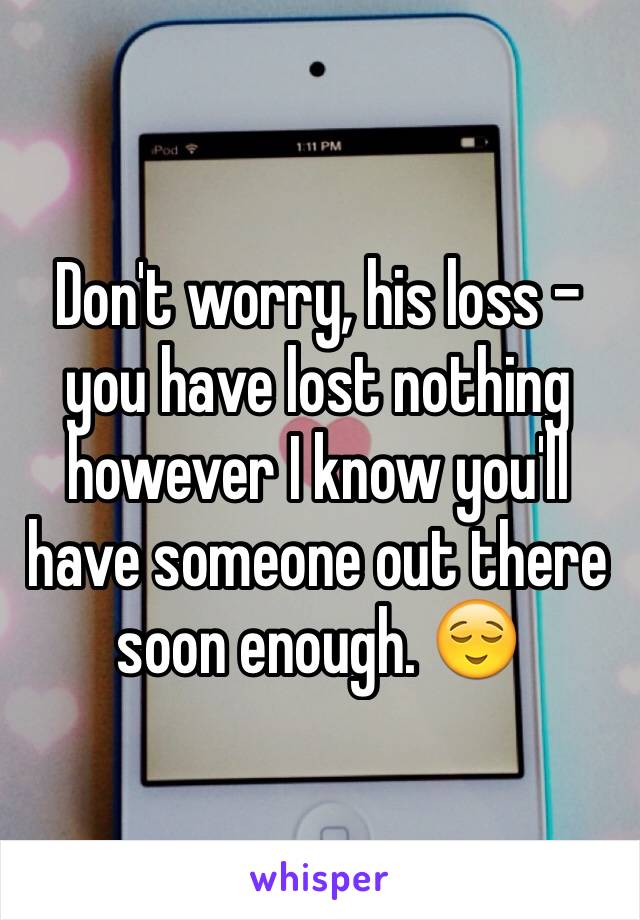 Don't worry, his loss - you have lost nothing however I know you'll have someone out there soon enough. 😌