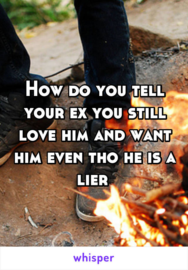 How do you tell your ex you still love him and want him even tho he is a lier 