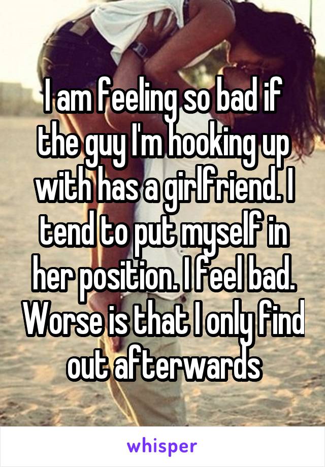 I am feeling so bad if the guy I'm hooking up with has a girlfriend. I tend to put myself in her position. I feel bad. Worse is that I only find out afterwards