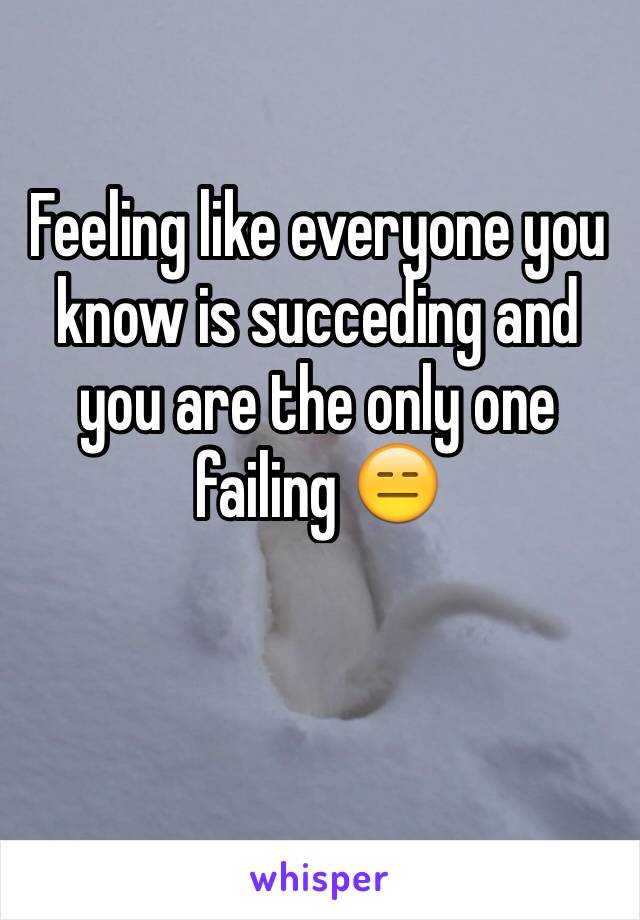 Feeling like everyone you know is succeding and you are the only one failing 😑