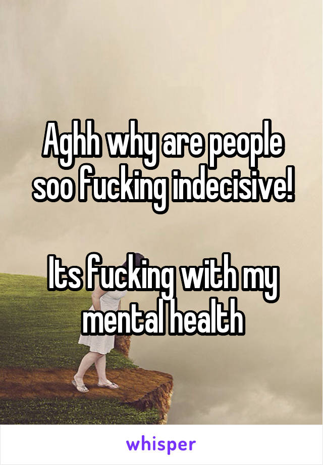 Aghh why are people soo fucking indecisive!

Its fucking with my mental health